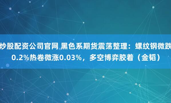 炒股配资公司官网 黑色系期货震荡整理：螺纹钢微跌0.2%热卷微涨0.03%，多空博弈胶着（金韬）