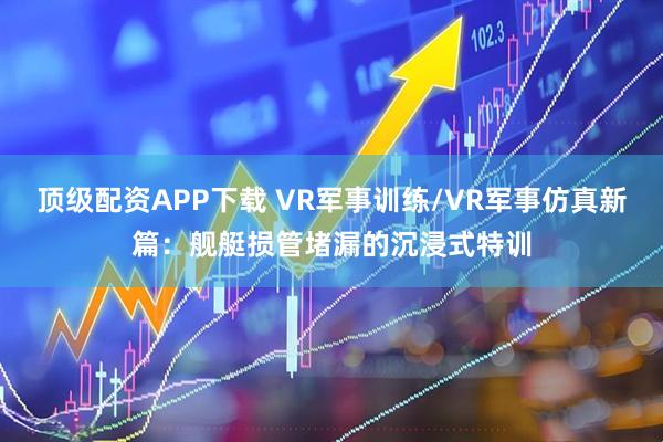顶级配资APP下载 VR军事训练/VR军事仿真新篇：舰艇损管堵漏的沉浸式特训