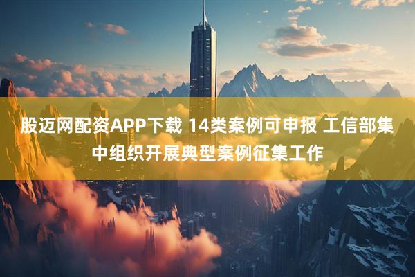 股迈网配资APP下载 14类案例可申报 工信部集中组织开展典型案例征集工作