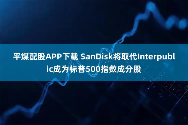 平煤配股APP下载 SanDisk将取代Interpublic成为标普500指数成分股