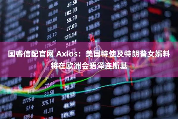 国睿信配官网 Axios：美国特使及特朗普女婿料将在欧洲会晤泽连斯基