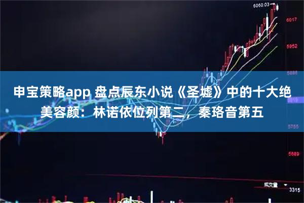 申宝策略app 盘点辰东小说《圣墟》中的十大绝美容颜：林诺依位列第二，秦珞音第五