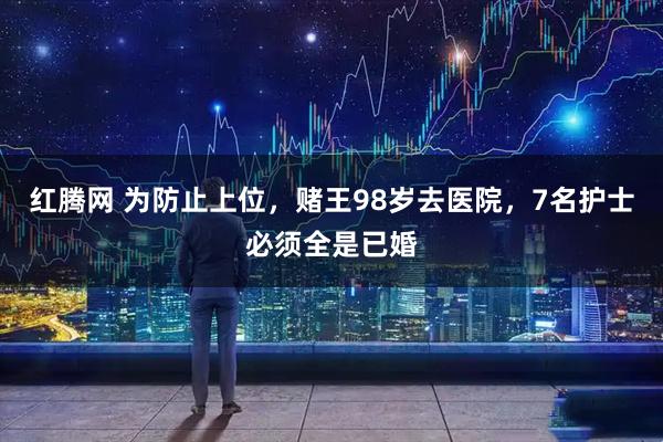 红腾网 为防止上位,赌王98岁去医院,7名护士必须全是已婚