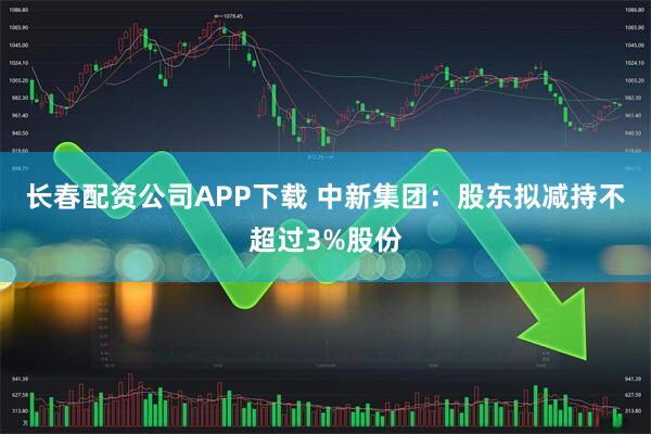 长春配资公司APP下载 中新集团：股东拟减持不超过3%股份