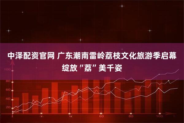 中泽配资官网 广东潮南雷岭荔枝文化旅游季启幕绽放“荔”美千姿