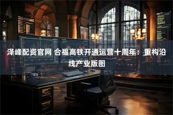 泽峰配资官网 合福高铁开通运营十周年：重构沿线产业版图
