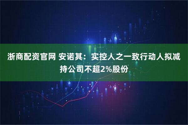 浙商配资官网 安诺其：实控人之一致行动人拟减持公司不超2%股份