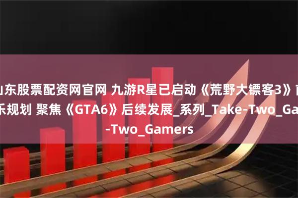 山东股票配资网官网 九游R星已启动《荒野大镖客3》前期娱乐规划 聚焦《GTA6》后续发展_系列_Take-Two_Gamers