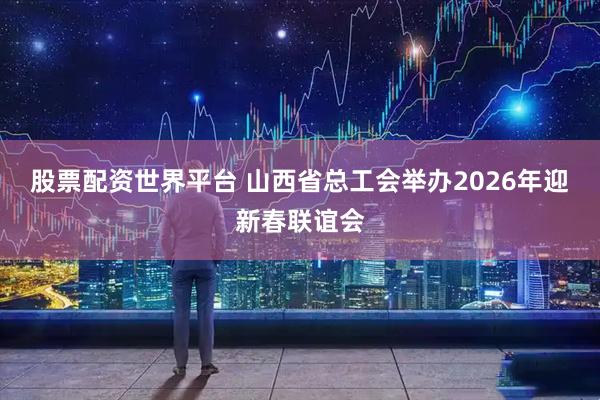 股票配资世界平台 山西省总工会举办2026年迎新春联谊会