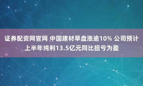 证券配资网官网 中国建材早盘涨逾10% 公司预计上半年纯利13.5亿元同比扭亏为盈