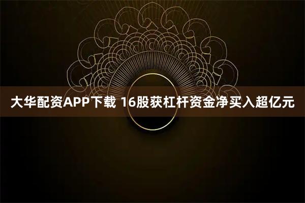 大华配资APP下载 16股获杠杆资金净买入超亿元