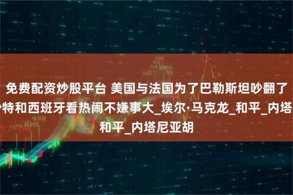 免费配资炒股平台 美国与法国为了巴勒斯坦吵翻了天，沙特和西班牙看热闹不嫌事大_埃尔·马克龙_和平_内塔尼亚胡