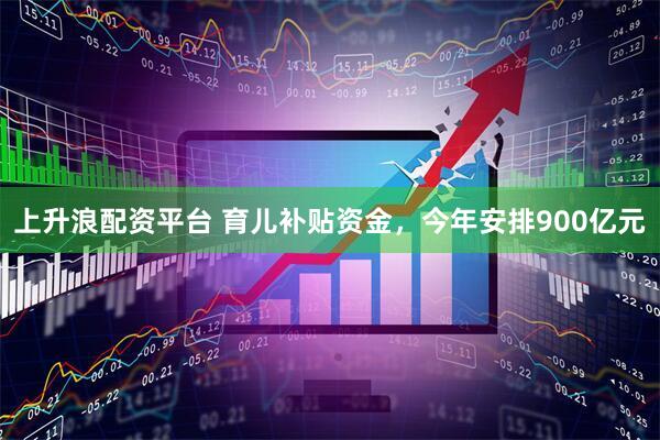上升浪配资平台 育儿补贴资金，今年安排900亿元