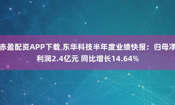 赤盈配资APP下载 东华科技半年度业绩快报：归母净利润2.4亿元 同比增长14.64%