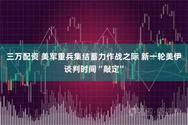 三万配资 美军重兵集结蓄力作战之际 新一轮美伊谈判时间“敲定”