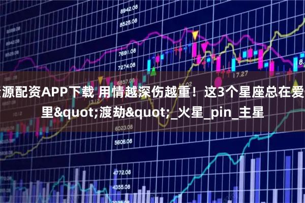 隆源配资APP下载 用情越深伤越重！这3个星座总在爱情里"渡劫"_火星_pin_主星
