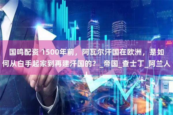 国鸣配资 1500年前，阿瓦尔汗国在欧洲，是如何从白手起家到再建汗国的？_帝国_查士丁_阿兰人