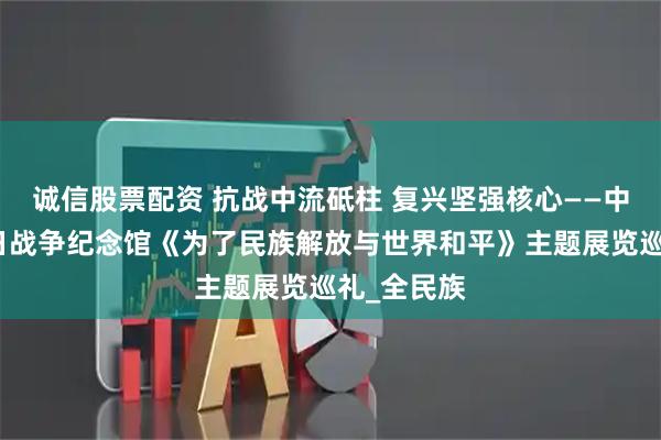 诚信股票配资 抗战中流砥柱 复兴坚强核心——中国人民抗日战争纪念馆《为了民族解放与世界和平》主题展览巡礼_全民族
