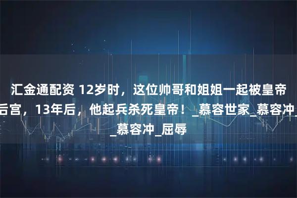 汇金通配资 12岁时，这位帅哥和姐姐一起被皇帝纳入后宫，13年后，他起兵杀死皇帝！_慕容世家_慕容冲_屈辱