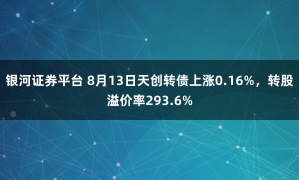 银河证券平台 8月13日天创转债上涨0.16%，转股溢价率293.6%