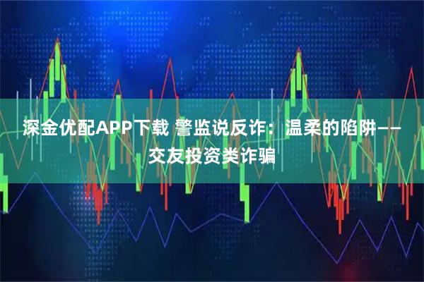 深金优配APP下载 警监说反诈：温柔的陷阱——交友投资类诈骗