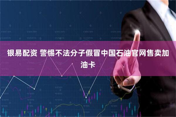 银易配资 警惕不法分子假冒中国石油官网售卖加油卡