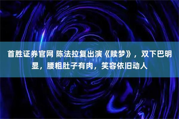 首胜证券官网 陈法拉复出演《赎梦》，双下巴明显，腰粗肚子有肉，笑容依旧动人