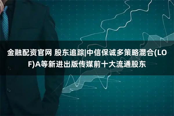 金融配资官网 股东追踪|中信保诚多策略混合(LOF)A等新进出版传媒前十大流通股东