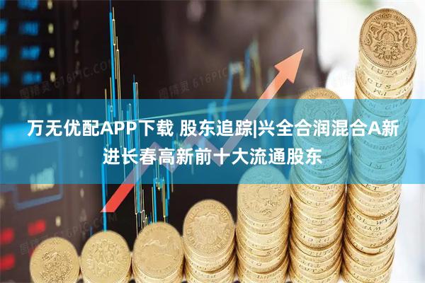 万无优配APP下载 股东追踪|兴全合润混合A新进长春高新前十大流通股东
