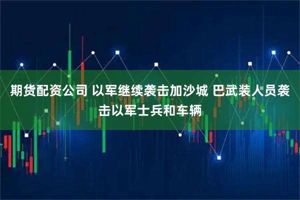 期货配资公司 以军继续袭击加沙城 巴武装人员袭击以军士兵和车辆