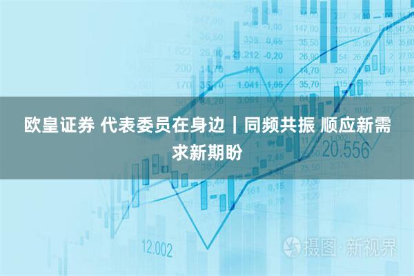 欧皇证券 代表委员在身边｜同频共振 顺应新需求新期盼