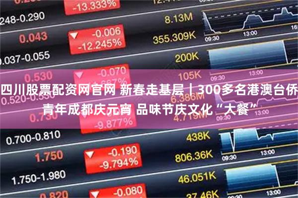 四川股票配资网官网 新春走基层｜300多名港澳台侨青年成都庆元宵 品味节庆文化“大餐”