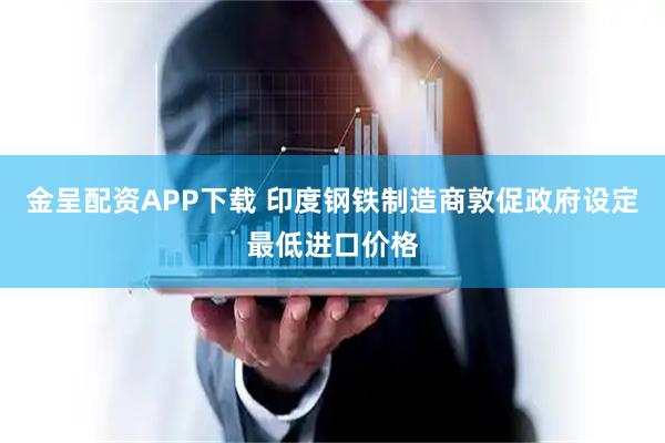 金呈配资APP下载 印度钢铁制造商敦促政府设定最低进口价格