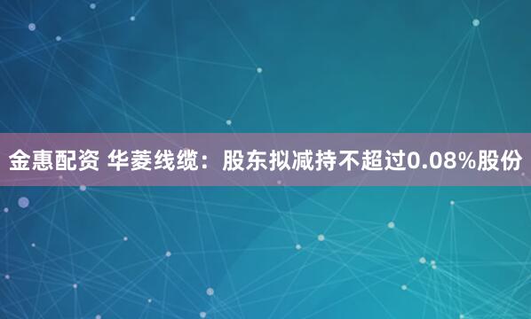 金惠配资 华菱线缆：股东拟减持不超过0.08%股份