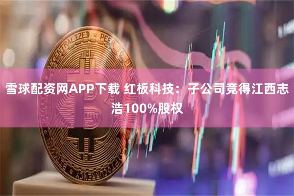 雪球配资网APP下载 红板科技：子公司竞得江西志浩100%股权