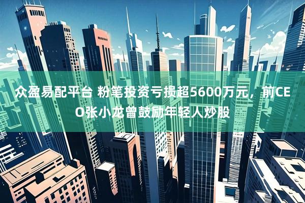 众盈易配平台 粉笔投资亏损超5600万元,前CEO张小龙曾鼓励年轻人炒股